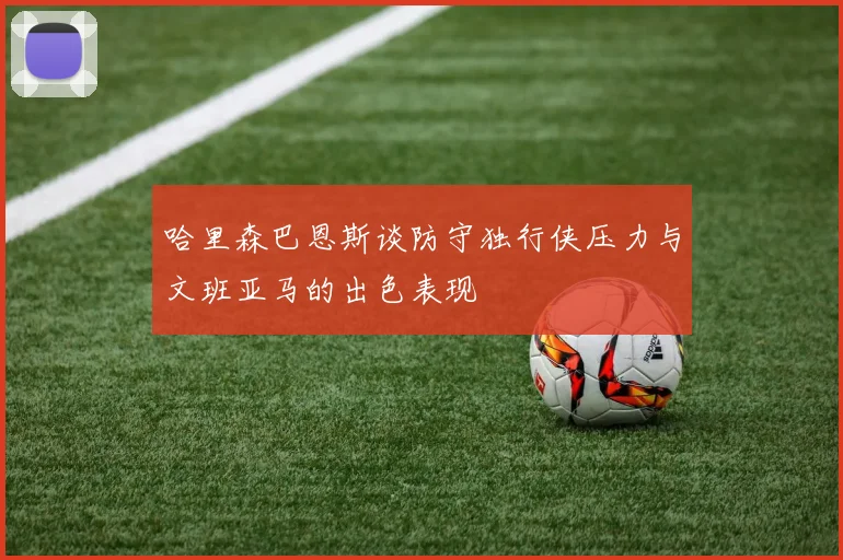 哈里森巴恩斯谈防守独行侠压力与文班亚马的出色表现