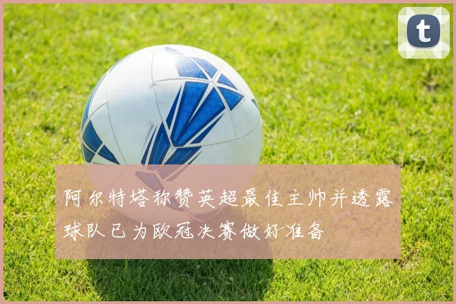 阿尔特塔称赞英超最佳主帅并透露球队已为欧冠决赛做好准备
