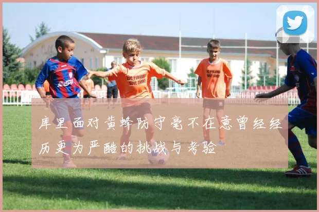 库里面对黄蜂防守毫不在意曾经经历更为严酷的挑战与考验