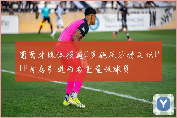 葡萄牙媒体报道C罗施压沙特足坛PIF考虑引进两名重量级球员