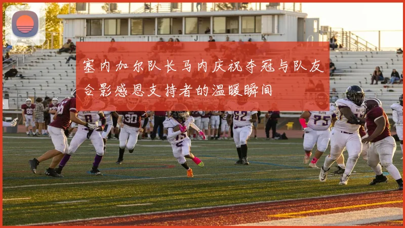 塞内加尔队长马内庆祝夺冠与队友合影感恩支持者的温暖瞬间