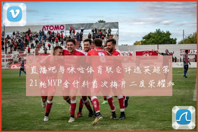 直播吧与咪咕体育联合评选英超第21轮MVP舍什科首次梅开二度荣耀加冕